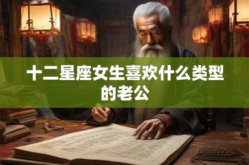 十二星座女生喜欢什么类型的老公 十二星座女生喜欢什么类型的老公