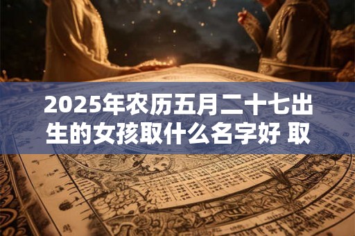 2025年农历五月二十七出生的女孩取什么名字好 取名宜用字 2025年农历五月二十七出生的女孩取什么名字好 取名宜用字
