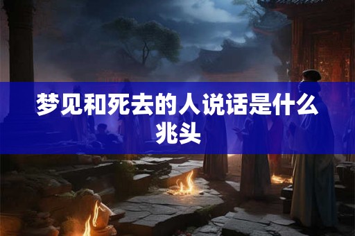 梦见和死去的人说话是什么兆头 梦见和死去的人说话是什么兆头