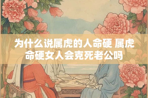 为什么说属虎的人命硬 属虎命硬女人会克死老公吗 为什么说属虎的人命硬 属虎命硬女人会克死老公吗