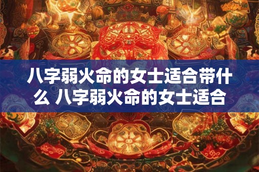八字弱火命的女士适合带什么 八字弱火命的女士适合带什么饰品 八字弱火命的女士适合带什么 八字弱火命的女士适合带什么饰品