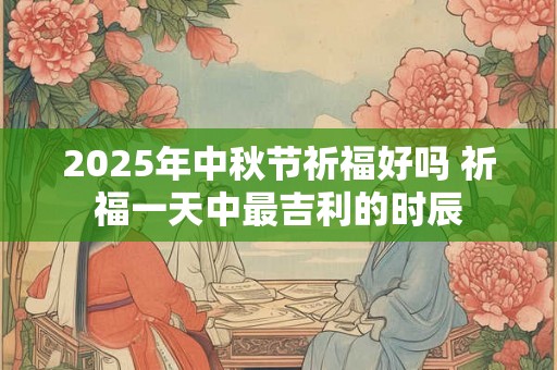 2025年中秋节祈福好吗 祈福一天中最吉利的时辰 2025年中秋节祈福好吗 祈福一天中最吉利的时辰