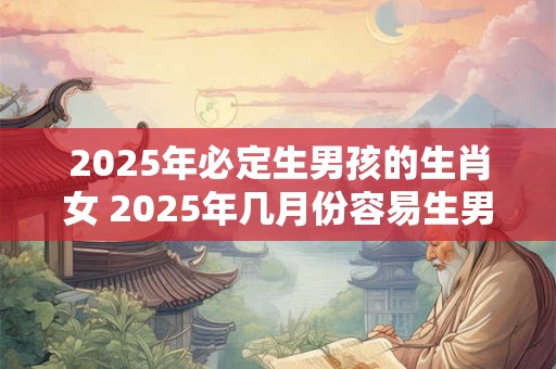 2025年必定生男孩的生肖女 2025年几月份容易生男孩 2025年必定生男孩的生肖女 2025年几月份容易生男孩