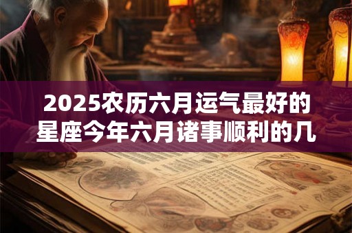 2025农历六月运气最好的星座今年六月诸事顺利的几大星座