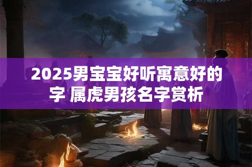 2025男宝宝好听寓意好的字 属虎男孩名字赏析 2025男宝宝好听寓意好的字 属虎男孩名字赏析
