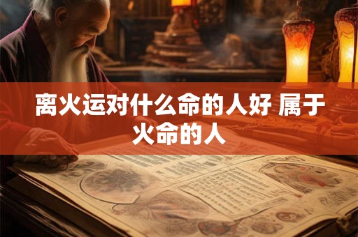 离火运对什么命的人好 属于火命的人