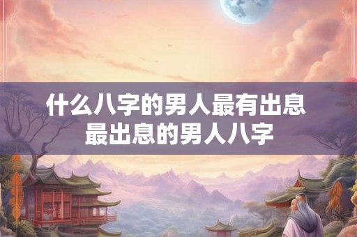 什么八字的男人最有出息 最出息的男人八字