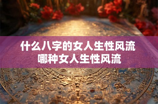 什么八字的女人生性风流 哪种女人生性风流 什么八字的女人生性风流 哪种女人生性风流