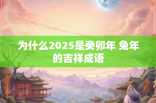 为什么2025是癸卯年 兔年的吉祥成语 为什么2025是癸卯年 兔年的吉祥成语