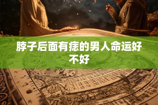 脖子后面有痣的男人命运好不好 脖子后面有痣的男人命运好不好