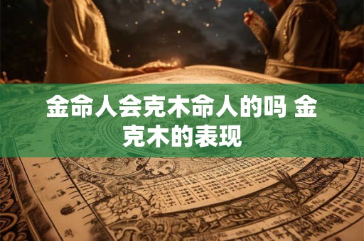 金命人会克木命人的吗 金克木的表现 金命人会克木命人的吗 金克木的表现