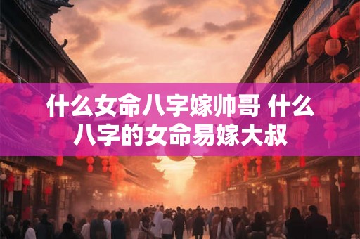 什么女命八字嫁帅哥 什么八字的女命易嫁大叔 什么女命八字嫁帅哥 什么八字的女命易嫁大叔