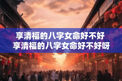 享清福的八字女命好不好 享清福的八字女命好不好呀