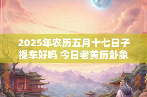 2025年农历五月十七日子提车好吗 今日老黄历卦象