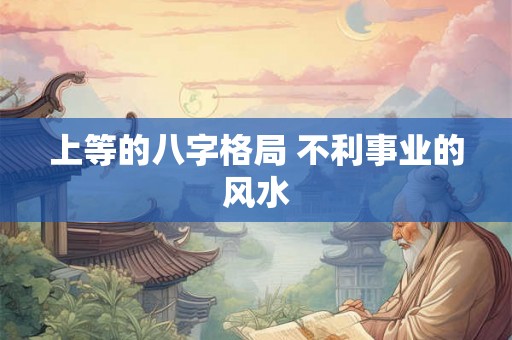 上等的八字格局 不利事业的风水 上等的八字格局 不利事业的风水