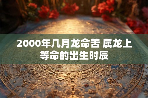 2000年几月龙命苦 属龙上等命的出生时辰 2000年几月龙命苦 属龙上等命的出生时辰
