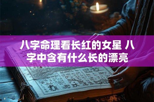 八字命理看长红的女星 八字中含有什么长的漂亮 八字命理看长红的女星 八字中含有什么长的漂亮