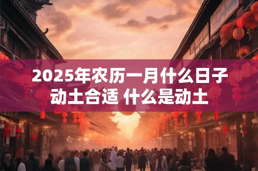 2025年农历一月什么日子动土合适 什么是动土