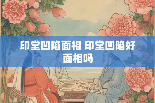 印堂凹陷面相 印堂凹陷好面相吗 印堂凹陷面相 印堂凹陷好面相吗
