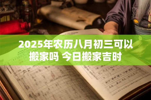 2025年农历八月初三可以搬家吗 今日搬家吉时 2025年农历八月初三可以搬家吗 今日搬家吉时