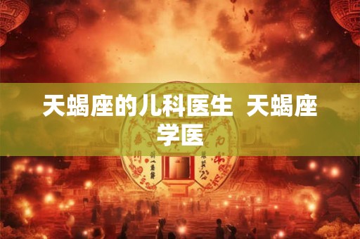 天蝎座的儿科医生 天蝎座学医 天蝎座的儿科医生 天蝎座学医
