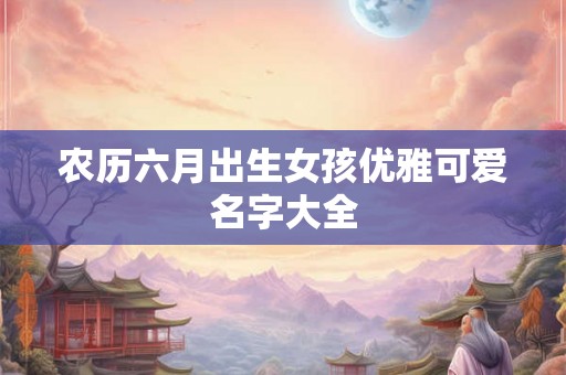 农历六月出生女孩优雅可爱名字大全 农历六月出生女孩优雅可爱名字大全