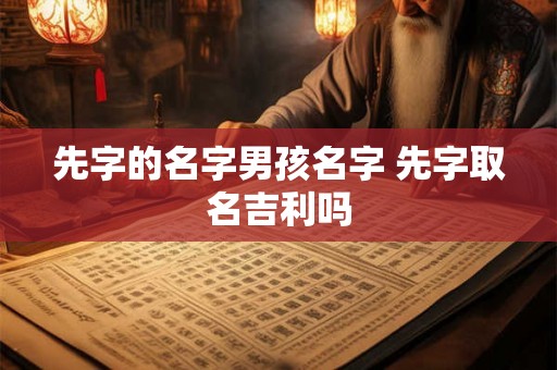 先字的名字男孩名字 先字取名吉利吗 先字的名字男孩名字 先字取名吉利吗