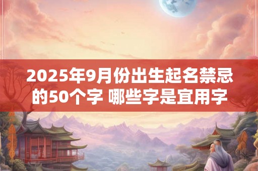 2025年9月份出生起名禁忌的50个字 哪些字是宜用字 2025年9月份出生起名禁忌的50个字 哪些字是宜用字