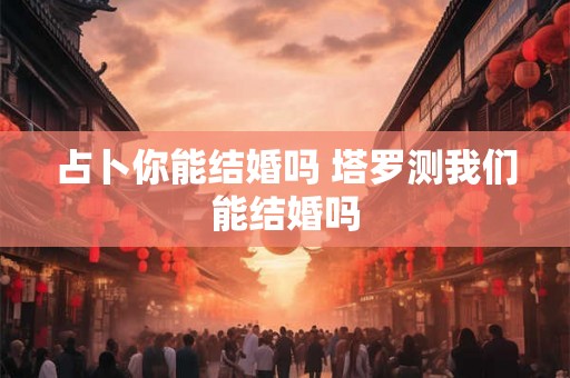 占卜你能结婚吗 塔罗测我们能结婚吗