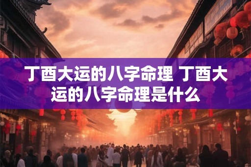 丁酉大运的八字命理 丁酉大运的八字命理是什么 丁酉大运的八字命理 丁酉大运的八字命理是什么