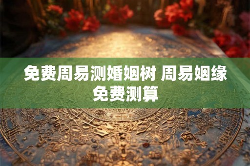 免费周易测婚姻树 周易姻缘免费测算 免费周易测婚姻树 周易姻缘免费测算
