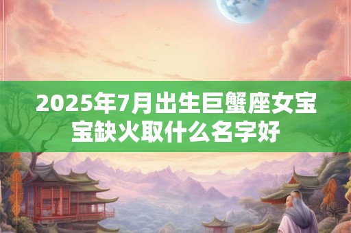 2025年7月出生巨蟹座女宝宝缺火取什么名字好 2025年7月出生巨蟹座女宝宝缺火取什么名字好