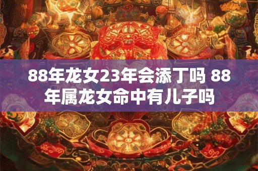 88年龙女23年会添丁吗 88年属龙女命中有儿子吗