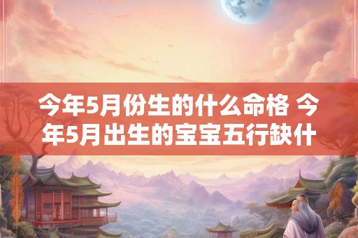 今年5月份生的什么命格 今年5月出生的宝宝五行缺什么 今年5月份生的什么命格 今年5月出生的宝宝五行缺什么