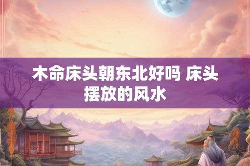 木命床头朝东北好吗 床头摆放的风水