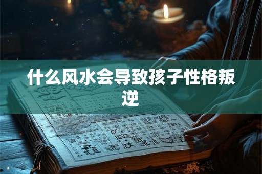 什么风水会导致孩子性格叛逆 什么风水会导致孩子性格叛逆