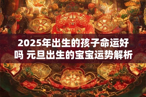 2025年出生的孩子命运好吗 元旦出生的宝宝运势解析 2025年出生的孩子命运好吗 元旦出生的宝宝运势解析