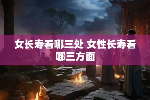 女长寿看哪三处 女性长寿看哪三方面 女长寿看哪三处 女性长寿看哪三方面