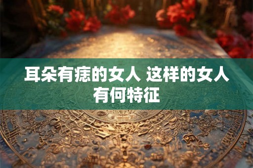 耳朵有痣的女人 这样的女人有何特征 耳朵有痣的女人 这样的女人有何特征