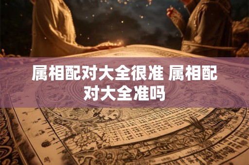 属相配对大全很准 属相配对大全准吗 属相配对大全很准 属相配对大全准吗