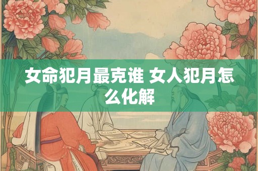 女命犯月最克谁 女人犯月怎么化解 女命犯月最克谁 女人犯月怎么化解