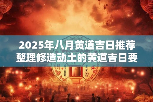 2025年八月黄道吉日推荐整理修造动土的黄道吉日要怎么选择 2025年八月黄道吉日推荐整理修造动土的黄道吉日要怎么选择
