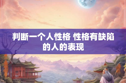 判断一个人性格 性格有缺陷的人的表现 判断一个人性格 性格有缺陷的人的表现