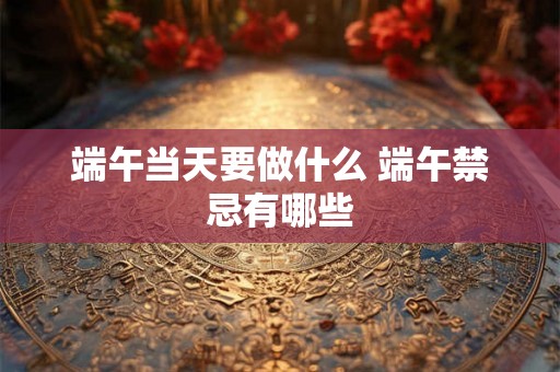 端午当天要做什么 端午禁忌有哪些