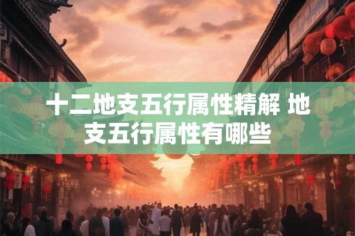 十二地支五行属性精解 地支五行属性有哪些 十二地支五行属性精解 地支五行属性有哪些