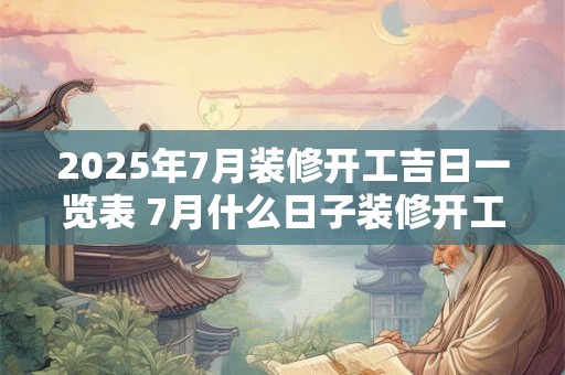 2025年7月装修开工吉日一览表 7月什么日子装修开工吉利