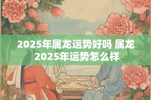 2025年属龙运势好吗 属龙 2025年运势怎么样
