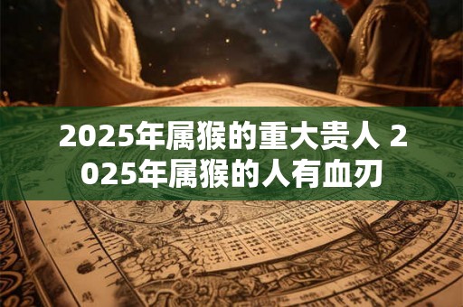 2025年属猴的重大贵人 2025年属猴的人有血刃 2025年属猴的重大贵人 2025年属猴的人有血刃