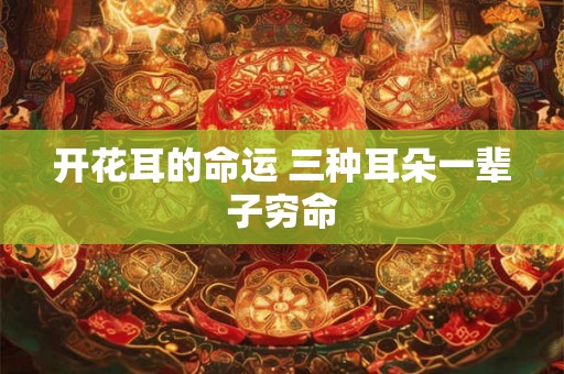 开花耳的命运 三种耳朵一辈子穷命 开花耳的命运 三种耳朵一辈子穷命
