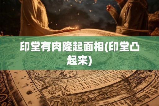 印堂有肉隆起面相(印堂凸起来) 印堂有肉隆起面相(印堂凸起来)
